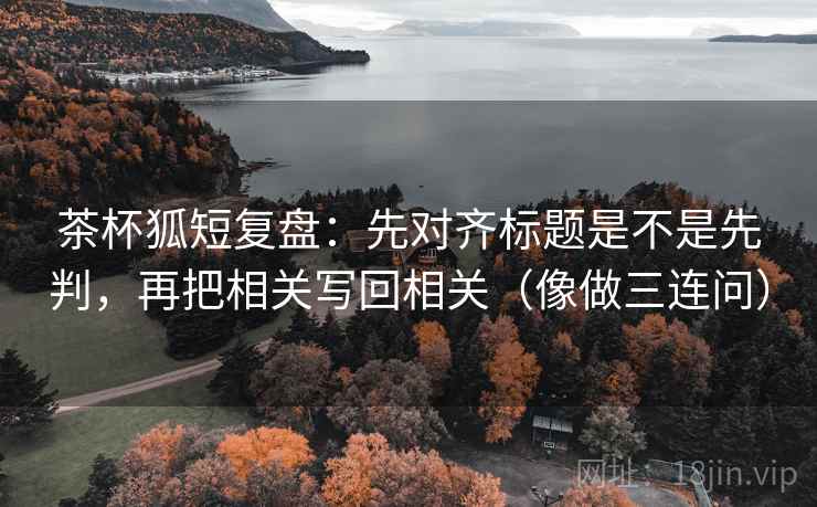 茶杯狐短复盘：先对齐标题是不是先判，再把相关写回相关（像做三连问）