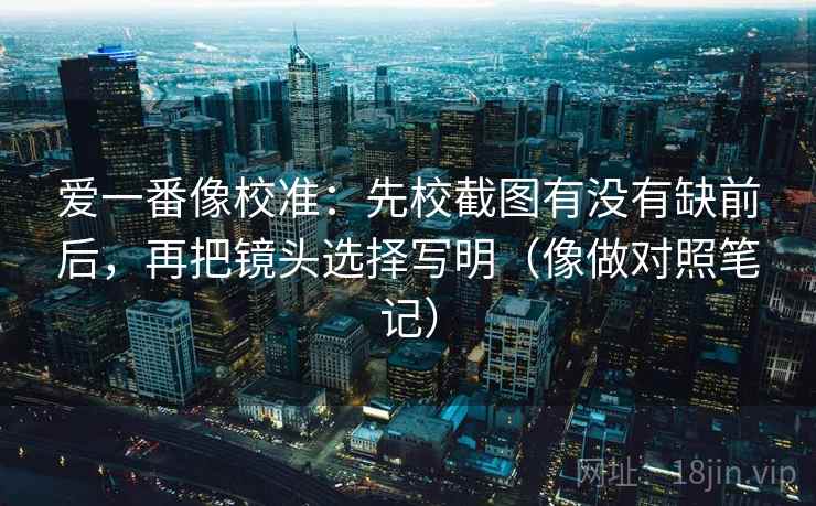 爱一番像校准：先校截图有没有缺前后，再把镜头选择写明（像做对照笔记）