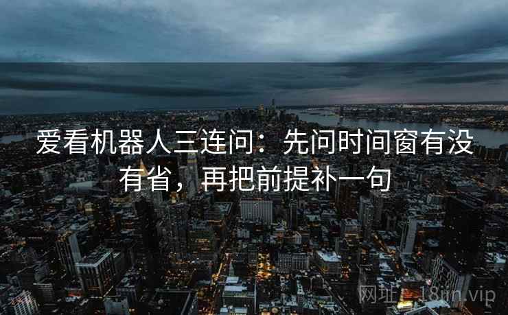 爱看机器人三连问：先问时间窗有没有省，再把前提补一句