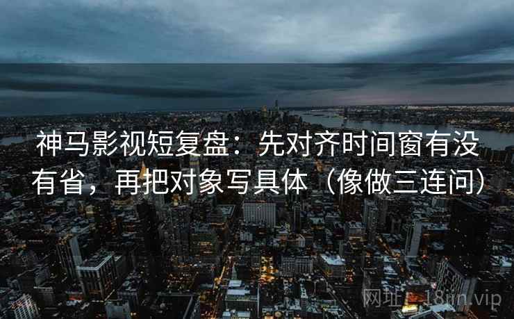 神马影视短复盘：先对齐时间窗有没有省，再把对象写具体（像做三连问）