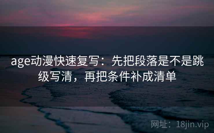 age动漫快速复写：先把段落是不是跳级写清，再把条件补成清单