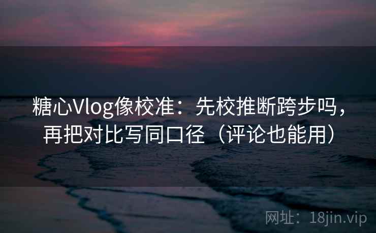 糖心Vlog像校准：先校推断跨步吗，再把对比写同口径（评论也能用）