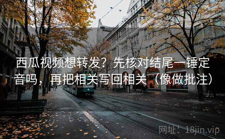 西瓜视频想转发？先核对结尾一锤定音吗，再把相关写回相关（像做批注）