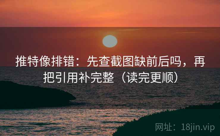 推特像排错：先查截图缺前后吗，再把引用补完整（读完更顺）