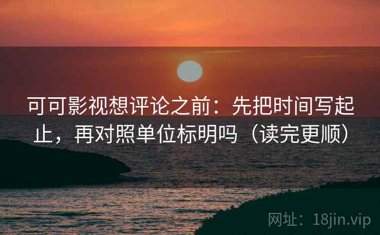 可可影视想评论之前：先把时间写起止，再对照单位标明吗（读完更顺）