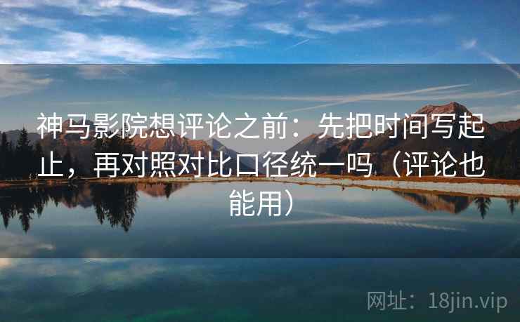 神马影院想评论之前：先把时间写起止，再对照对比口径统一吗（评论也能用）