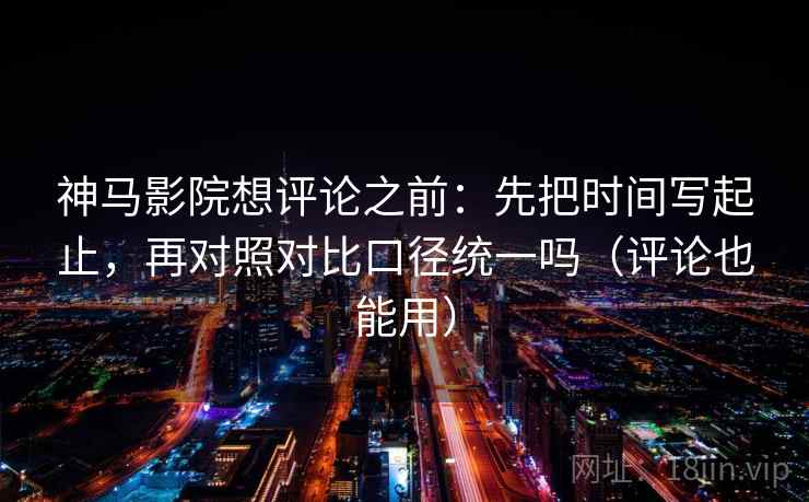 神马影院想评论之前：先把时间写起止，再对照对比口径统一吗（评论也能用）