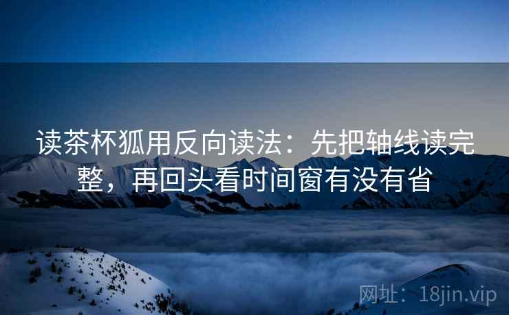 读茶杯狐用反向读法：先把轴线读完整，再回头看时间窗有没有省