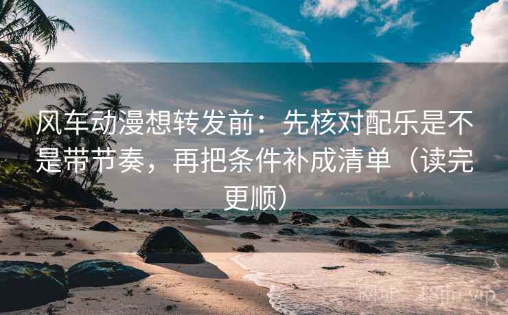 风车动漫想转发前：先核对配乐是不是带节奏，再把条件补成清单（读完更顺）