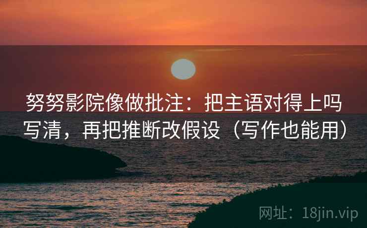 努努影院像做批注：把主语对得上吗写清，再把推断改假设（写作也能用）