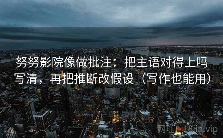 努努影院像做批注：把主语对得上吗写清，再把推断改假设（写作也能用）