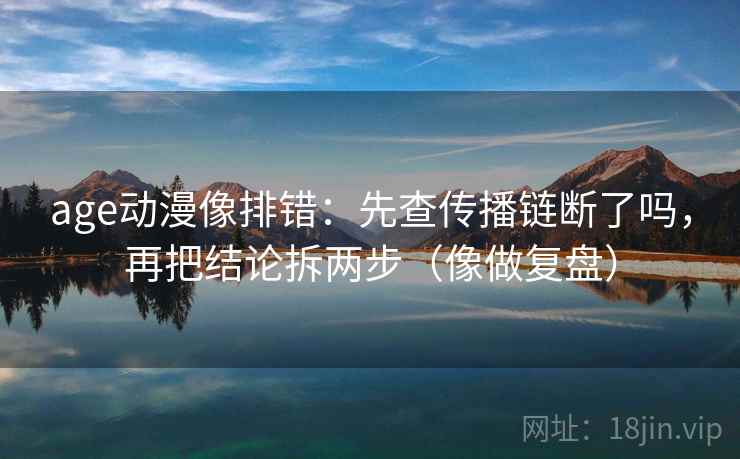 age动漫像排错：先查传播链断了吗，再把结论拆两步（像做复盘）