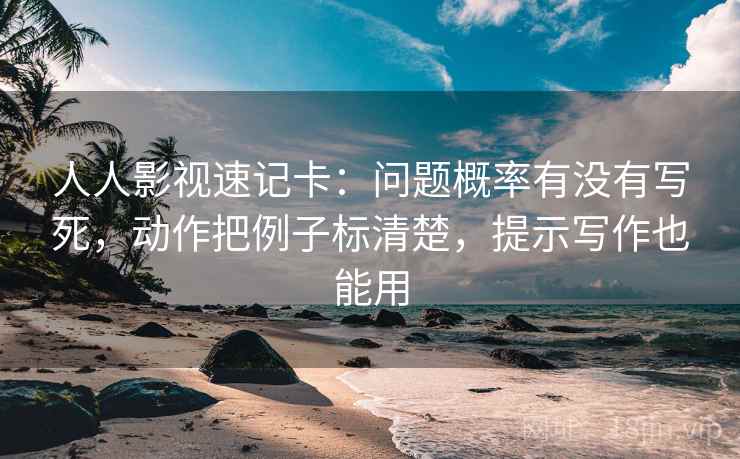 人人影视速记卡：问题概率有没有写死，动作把例子标清楚，提示写作也能用