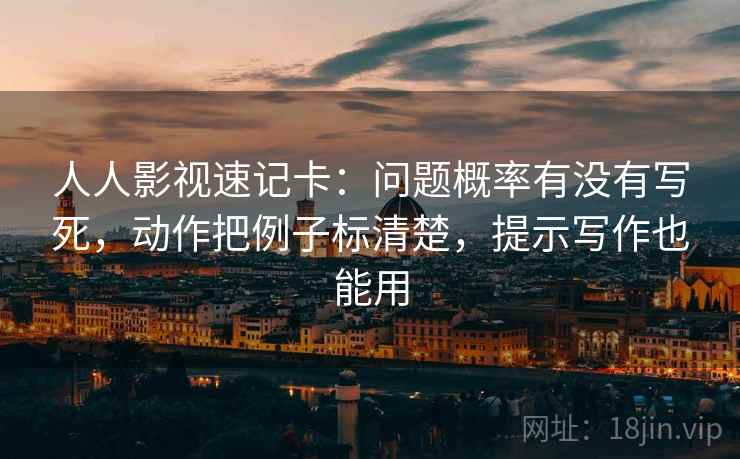 人人影视速记卡：问题概率有没有写死，动作把例子标清楚，提示写作也能用