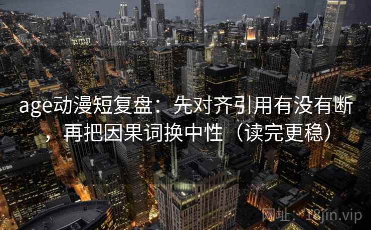 age动漫短复盘：先对齐引用有没有断，再把因果词换中性（读完更稳）