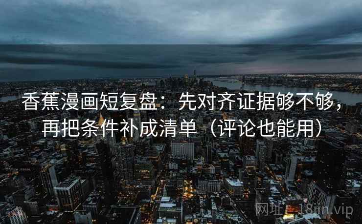 香蕉漫画短复盘：先对齐证据够不够，再把条件补成清单（评论也能用）