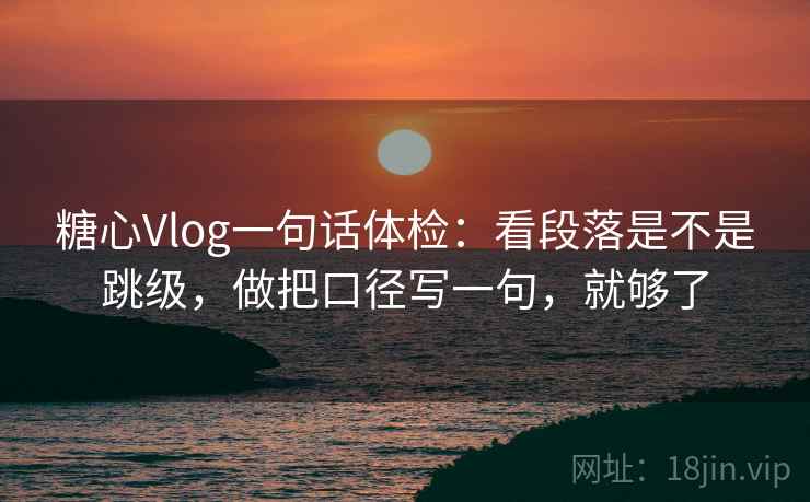 糖心Vlog一句话体检：看段落是不是跳级，做把口径写一句，就够了