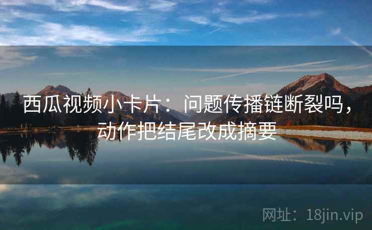 西瓜视频小卡片：问题传播链断裂吗，动作把结尾改成摘要