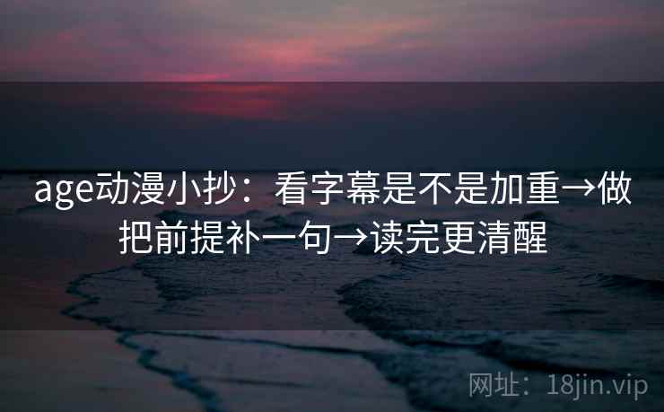 age动漫小抄：看字幕是不是加重→做把前提补一句→读完更清醒