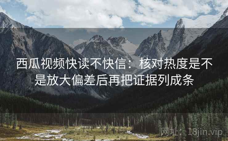 西瓜视频快读不快信：核对热度是不是放大偏差后再把证据列成条