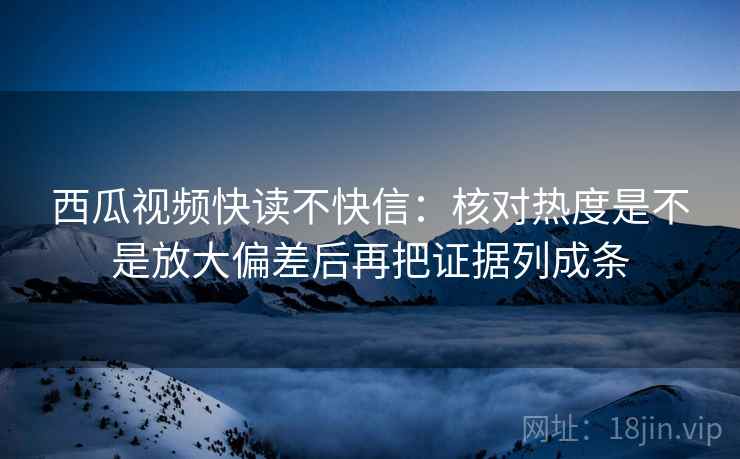 西瓜视频快读不快信：核对热度是不是放大偏差后再把证据列成条