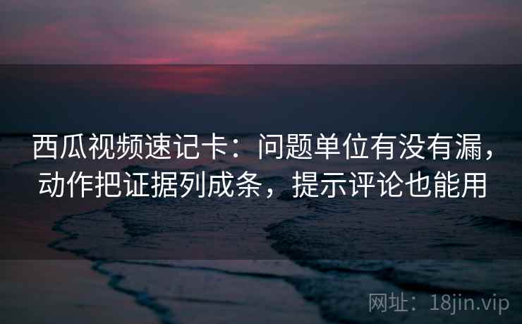 西瓜视频速记卡：问题单位有没有漏，动作把证据列成条，提示评论也能用