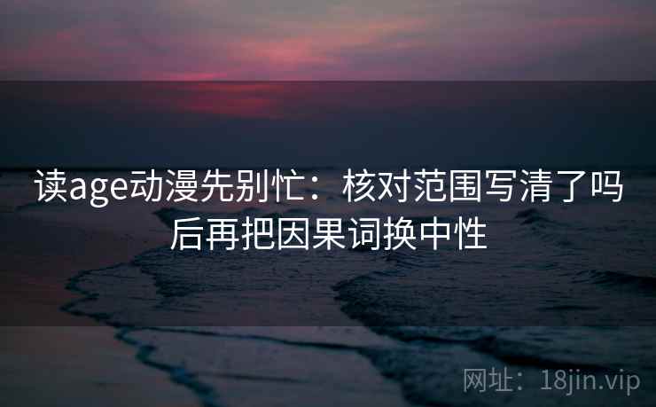 读age动漫先别忙：核对范围写清了吗后再把因果词换中性