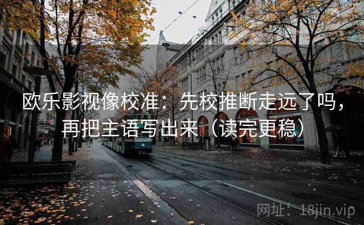 欧乐影视像校准：先校推断走远了吗，再把主语写出来（读完更稳）