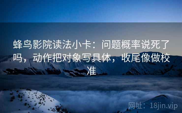 蜂鸟影院读法小卡：问题概率说死了吗，动作把对象写具体，收尾像做校准