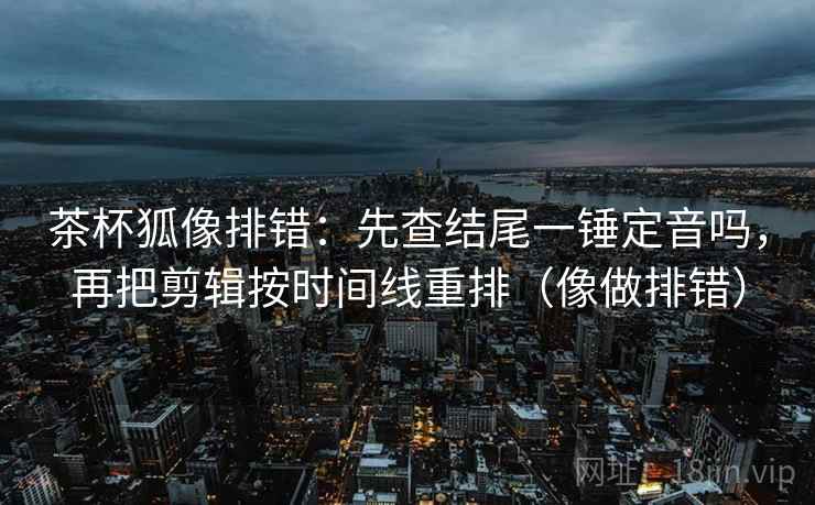 茶杯狐像排错：先查结尾一锤定音吗，再把剪辑按时间线重排（像做排错）