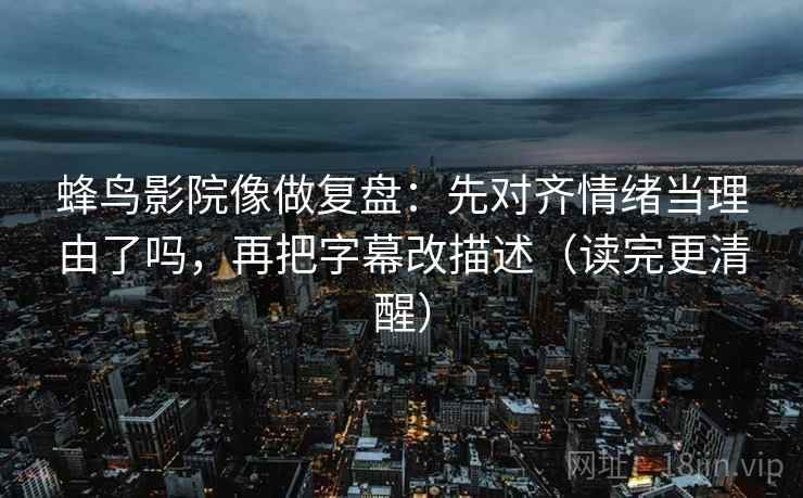 蜂鸟影院像做复盘：先对齐情绪当理由了吗，再把字幕改描述（读完更清醒）