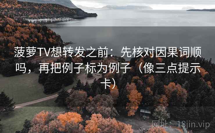 菠萝TV想转发之前：先核对因果词顺吗，再把例子标为例子（像三点提示卡）